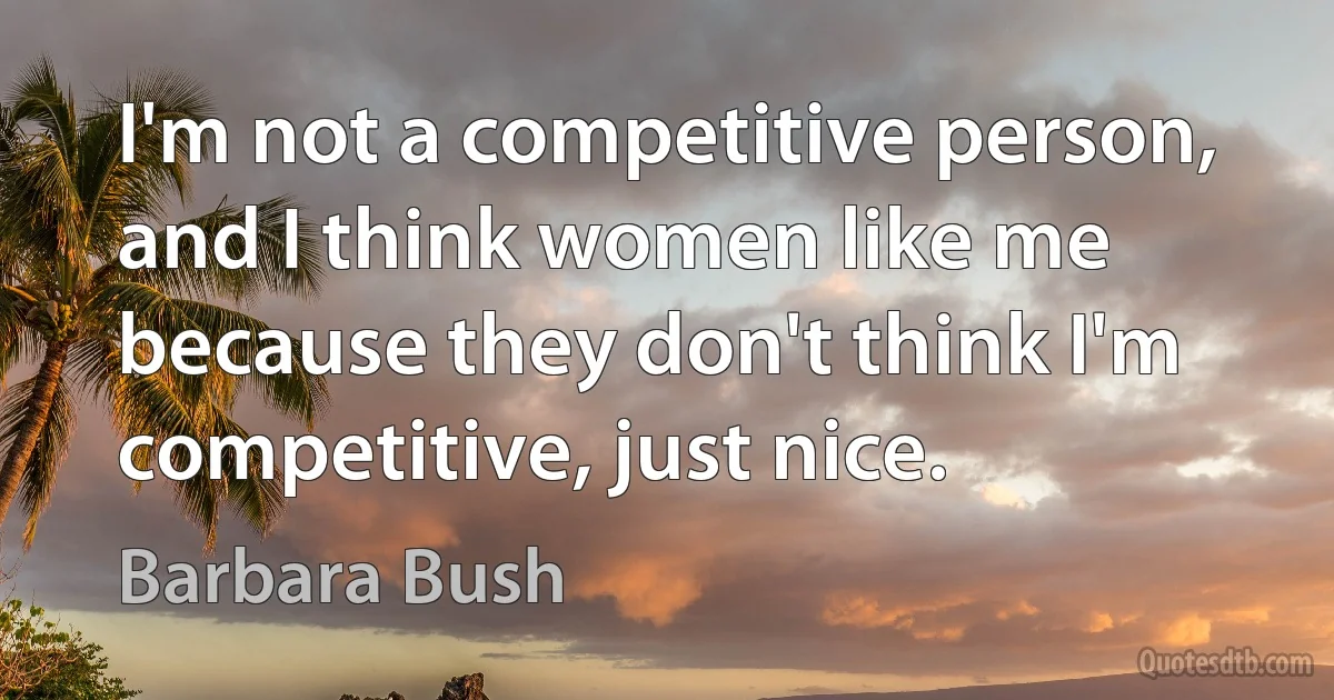 I'm not a competitive person, and I think women like me because they don't think I'm competitive, just nice. (Barbara Bush)