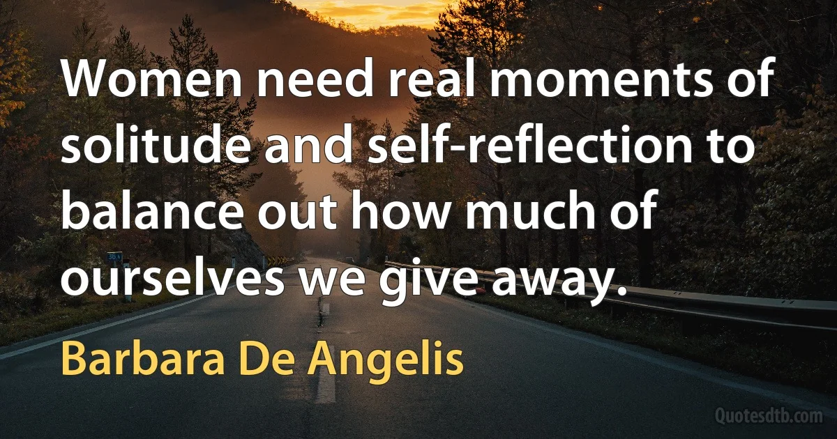 Women need real moments of solitude and self-reflection to balance out how much of ourselves we give away. (Barbara De Angelis)