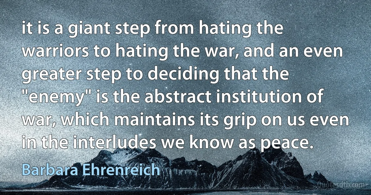 it is a giant step from hating the warriors to hating the war, and an even greater step to deciding that the "enemy" is the abstract institution of war, which maintains its grip on us even in the interludes we know as peace. (Barbara Ehrenreich)