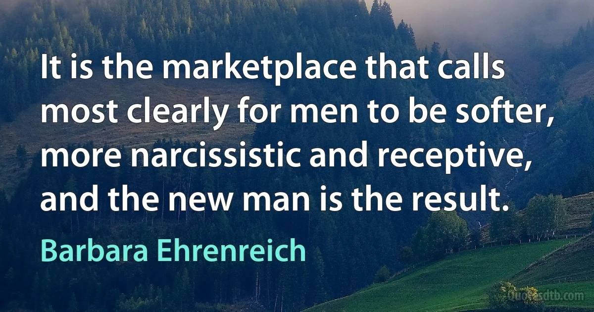 It is the marketplace that calls most clearly for men to be softer, more narcissistic and receptive, and the new man is the result. (Barbara Ehrenreich)