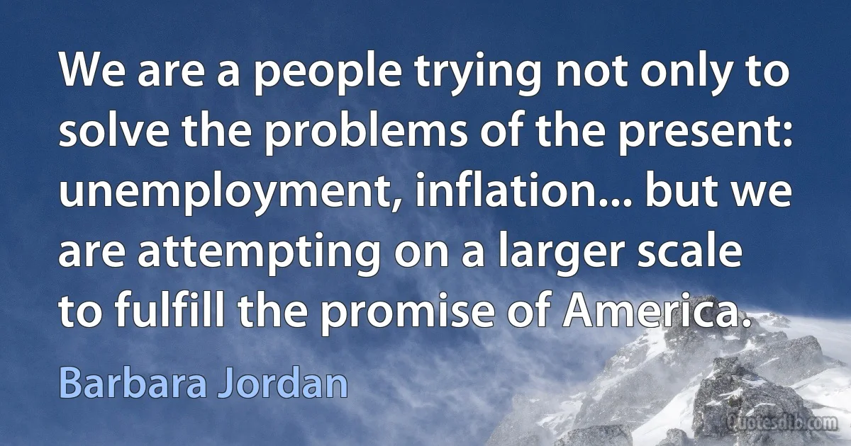 We are a people trying not only to solve the problems of the present: unemployment, inflation... but we are attempting on a larger scale to fulfill the promise of America. (Barbara Jordan)