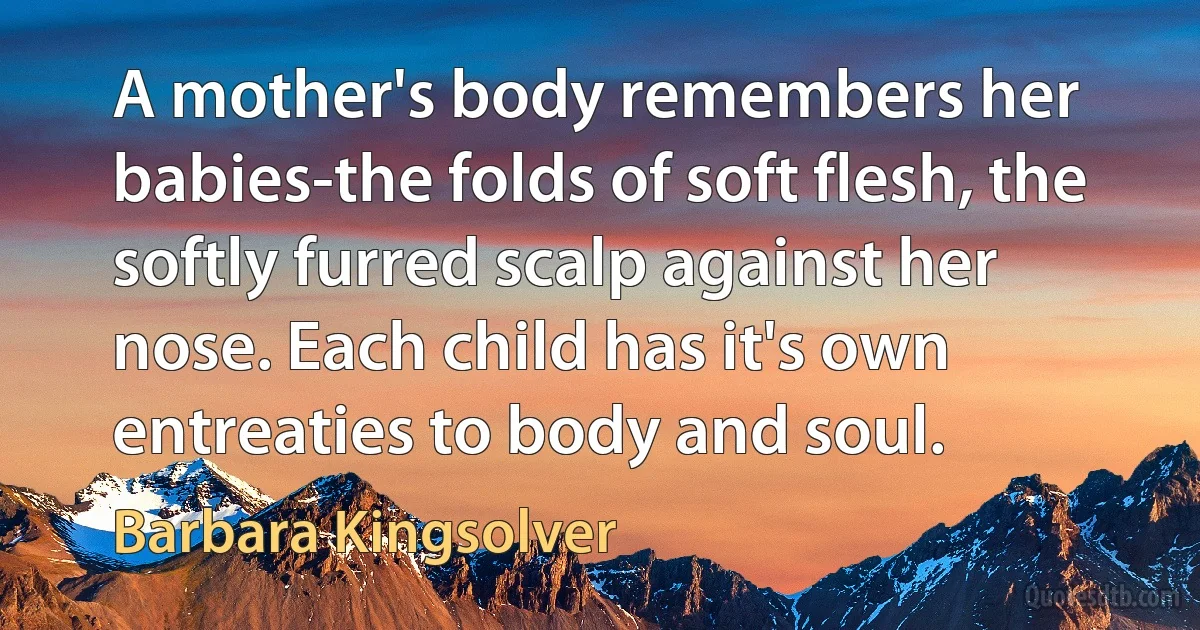 A mother's body remembers her babies-the folds of soft flesh, the softly furred scalp against her nose. Each child has it's own entreaties to body and soul. (Barbara Kingsolver)