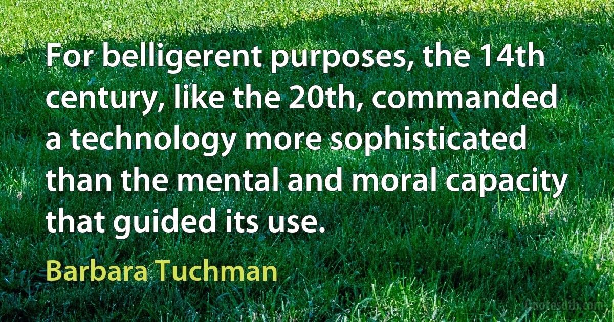 For belligerent purposes, the 14th century, like the 20th, commanded a technology more sophisticated than the mental and moral capacity that guided its use. (Barbara Tuchman)