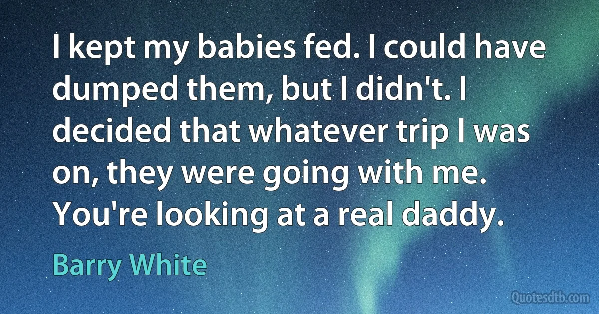 I kept my babies fed. I could have dumped them, but I didn't. I decided that whatever trip I was on, they were going with me. You're looking at a real daddy. (Barry White)