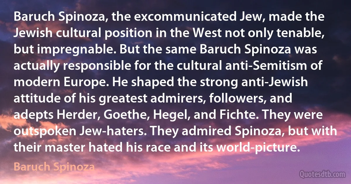 Baruch Spinoza, the excommunicated Jew, made the Jewish cultural position in the West not only tenable, but impregnable. But the same Baruch Spinoza was actually responsible for the cultural anti-Semitism of modern Europe. He shaped the strong anti-Jewish attitude of his greatest admirers, followers, and adepts Herder, Goethe, Hegel, and Fichte. They were outspoken Jew-haters. They admired Spinoza, but with their master hated his race and its world-picture. (Baruch Spinoza)