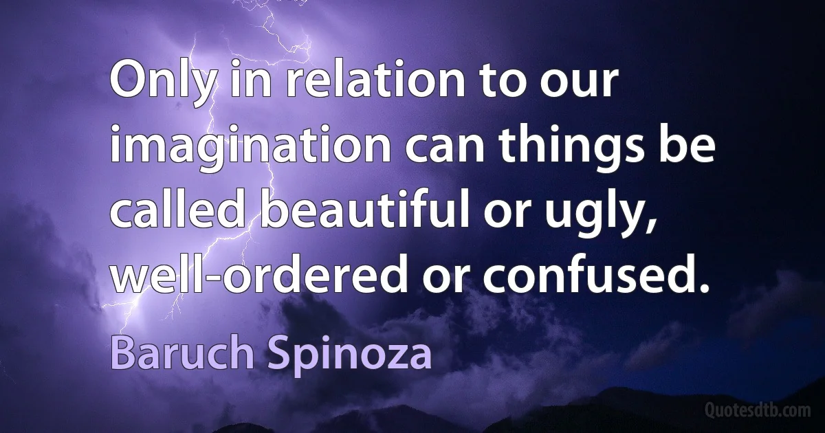 Only in relation to our imagination can things be called beautiful or ugly, well-ordered or confused. (Baruch Spinoza)