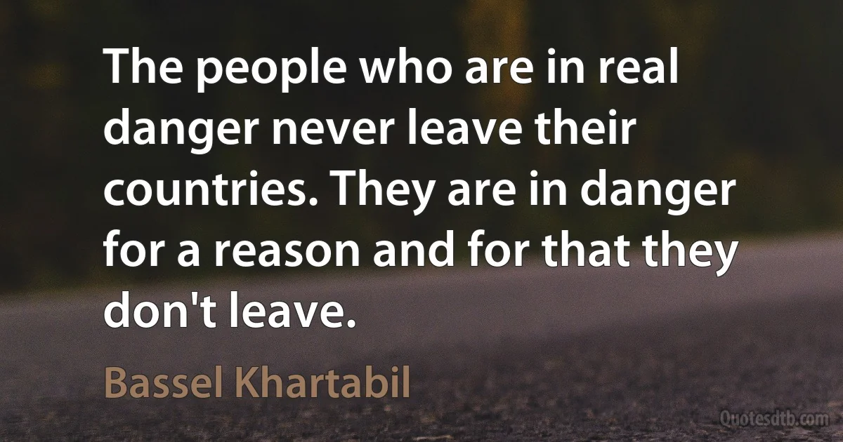 The people who are in real danger never leave their countries. They are in danger for a reason and for that they don't leave. (Bassel Khartabil)