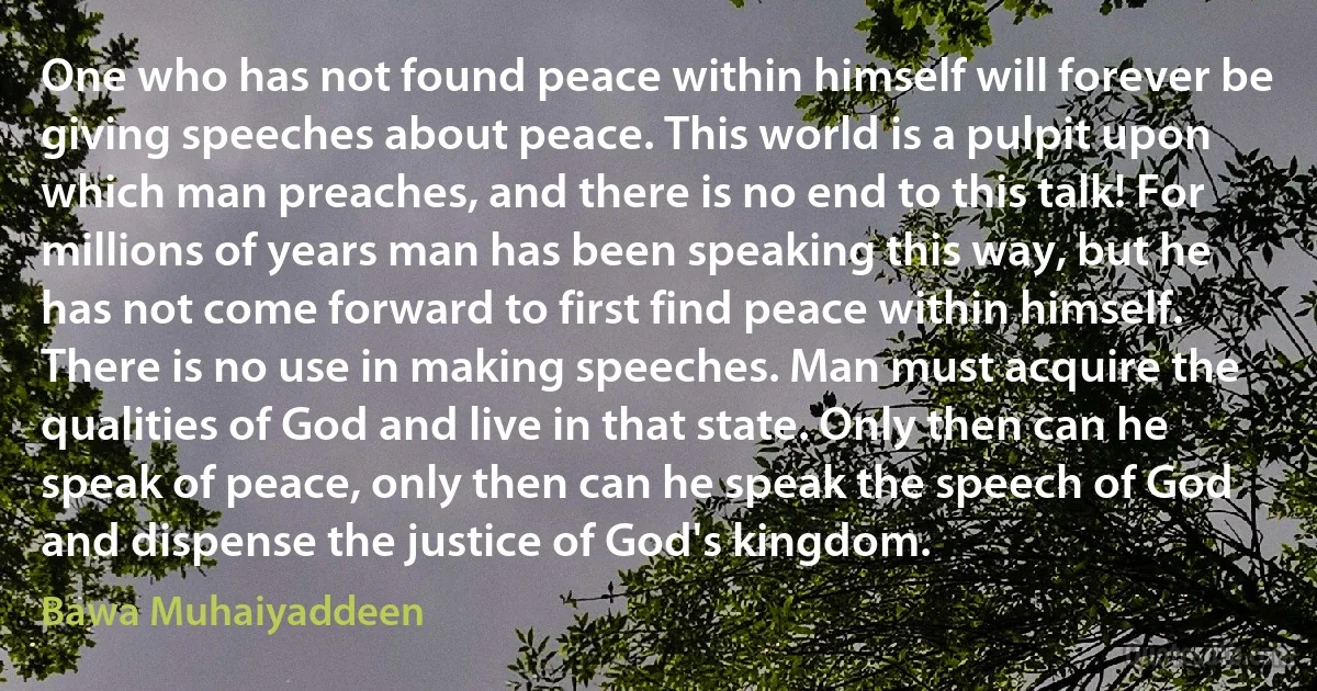 One who has not found peace within himself will forever be giving speeches about peace. This world is a pulpit upon which man preaches, and there is no end to this talk! For millions of years man has been speaking this way, but he has not come forward to first find peace within himself. There is no use in making speeches. Man must acquire the qualities of God and live in that state. Only then can he speak of peace, only then can he speak the speech of God and dispense the justice of God's kingdom. (Bawa Muhaiyaddeen)