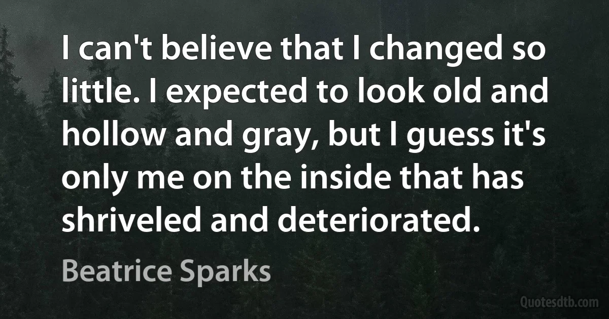 I can't believe that I changed so little. I expected to look old and hollow and gray, but I guess it's only me on the inside that has shriveled and deteriorated. (Beatrice Sparks)