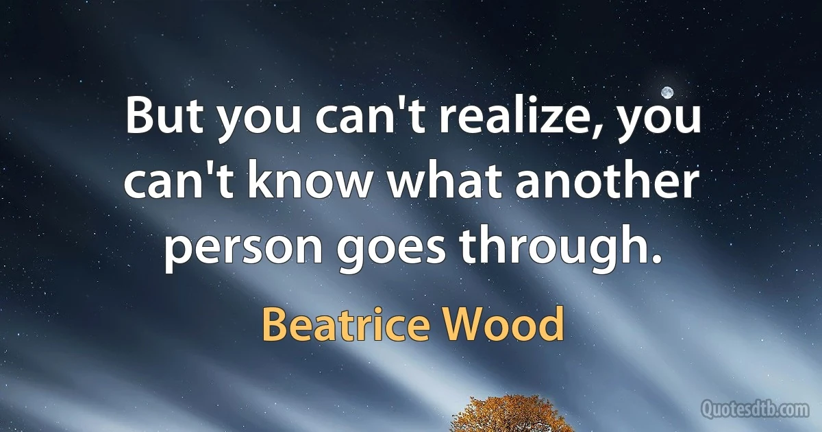 But you can't realize, you can't know what another person goes through. (Beatrice Wood)