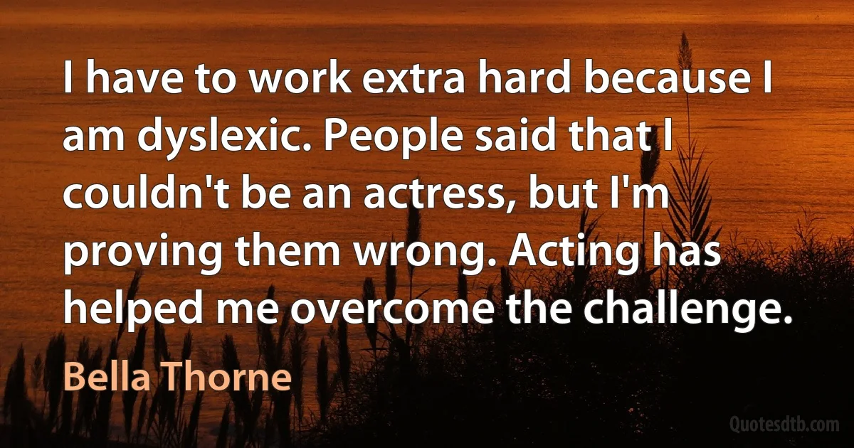 I have to work extra hard because I am dyslexic. People said that I couldn't be an actress, but I'm proving them wrong. Acting has helped me overcome the challenge. (Bella Thorne)