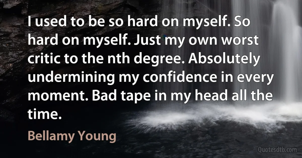 I used to be so hard on myself. So hard on myself. Just my own worst critic to the nth degree. Absolutely undermining my confidence in every moment. Bad tape in my head all the time. (Bellamy Young)