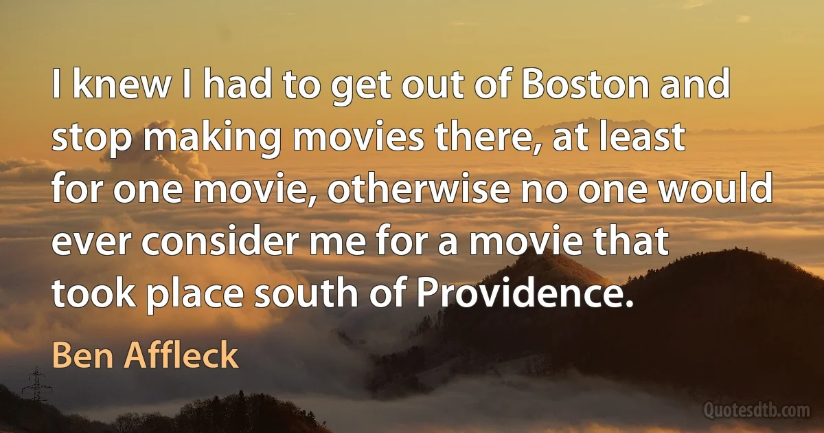 I knew I had to get out of Boston and stop making movies there, at least for one movie, otherwise no one would ever consider me for a movie that took place south of Providence. (Ben Affleck)