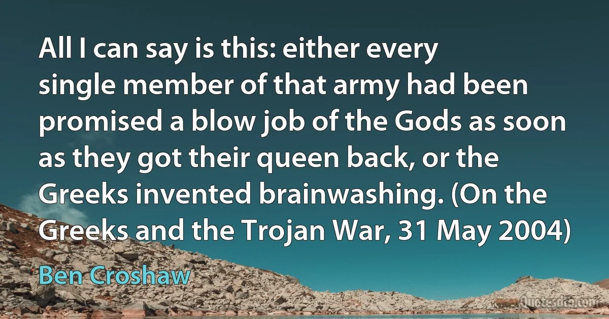 All I can say is this: either every single member of that army had been promised a blow job of the Gods as soon as they got their queen back, or the Greeks invented brainwashing. (On the Greeks and the Trojan War, 31 May 2004) (Ben Croshaw)