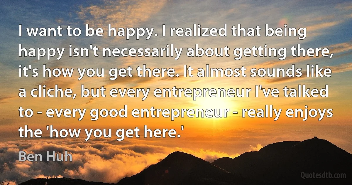 I want to be happy. I realized that being happy isn't necessarily about getting there, it's how you get there. It almost sounds like a cliche, but every entrepreneur I've talked to - every good entrepreneur - really enjoys the 'how you get here.' (Ben Huh)