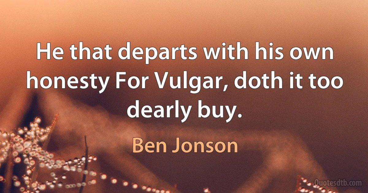 He that departs with his own honesty For Vulgar, doth it too dearly buy. (Ben Jonson)