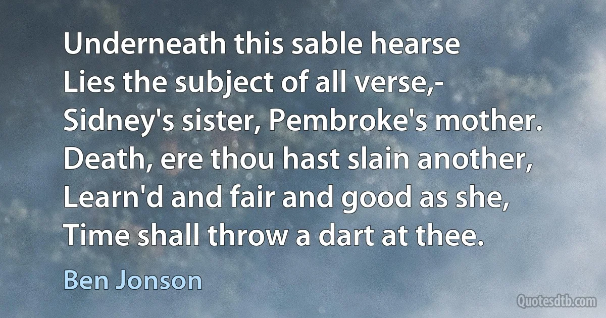 Underneath this sable hearse
Lies the subject of all verse,-
Sidney's sister, Pembroke's mother.
Death, ere thou hast slain another,
Learn'd and fair and good as she,
Time shall throw a dart at thee. (Ben Jonson)