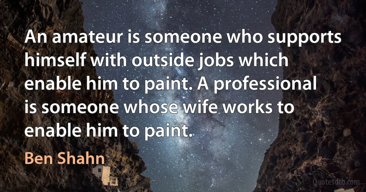 An amateur is someone who supports himself with outside jobs which enable him to paint. A professional is someone whose wife works to enable him to paint. (Ben Shahn)