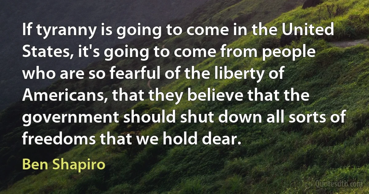 If tyranny is going to come in the United States, it's going to come from people who are so fearful of the liberty of Americans, that they believe that the government should shut down all sorts of freedoms that we hold dear. (Ben Shapiro)