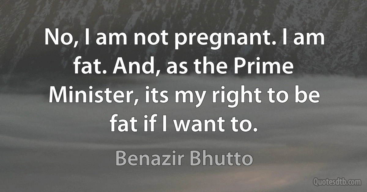 No, I am not pregnant. I am fat. And, as the Prime Minister, its my right to be fat if I want to. (Benazir Bhutto)