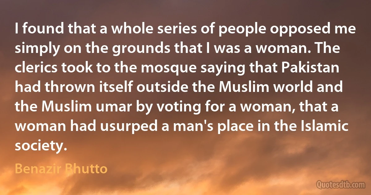 I found that a whole series of people opposed me simply on the grounds that I was a woman. The clerics took to the mosque saying that Pakistan had thrown itself outside the Muslim world and the Muslim umar by voting for a woman, that a woman had usurped a man's place in the Islamic society. (Benazir Bhutto)