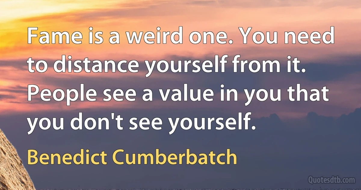 Fame is a weird one. You need to distance yourself from it. People see a value in you that you don't see yourself. (Benedict Cumberbatch)