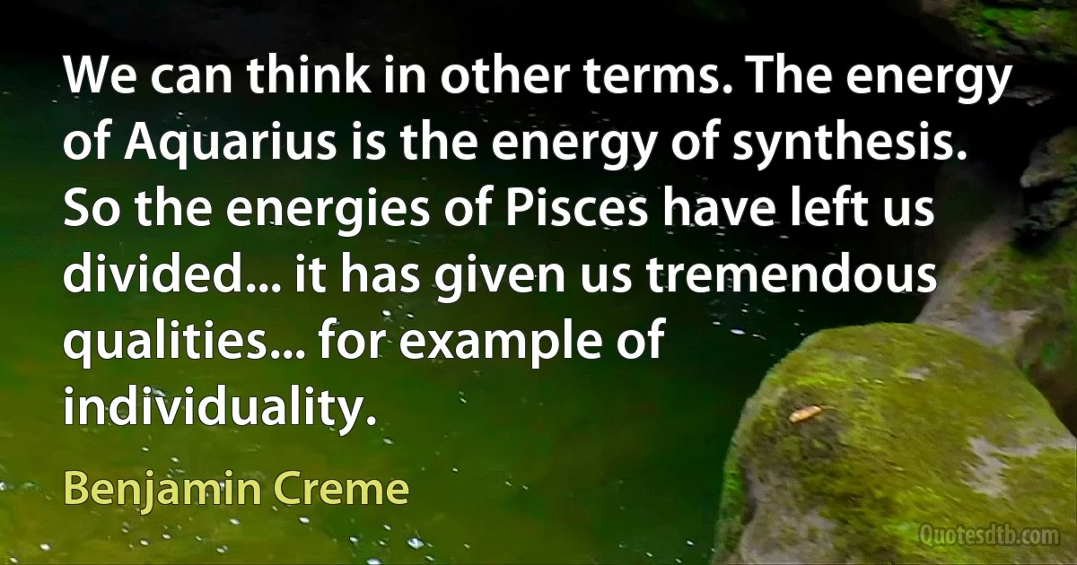 We can think in other terms. The energy of Aquarius is the energy of synthesis. So the energies of Pisces have left us divided... it has given us tremendous qualities... for example of individuality. (Benjamin Creme)