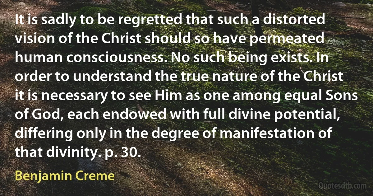 It is sadly to be regretted that such a distorted vision of the Christ should so have permeated human consciousness. No such being exists. In order to understand the true nature of the Christ it is necessary to see Him as one among equal Sons of God, each endowed with full divine potential, differing only in the degree of manifestation of that divinity. p. 30. (Benjamin Creme)