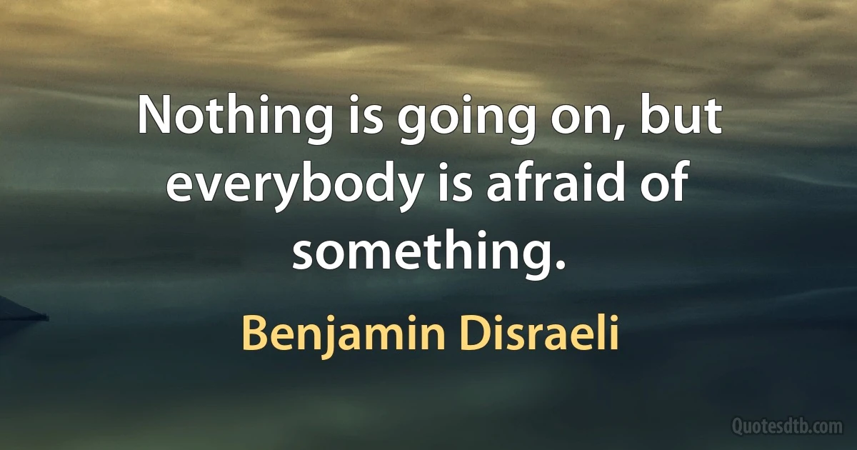 Nothing is going on, but everybody is afraid of something. (Benjamin Disraeli)