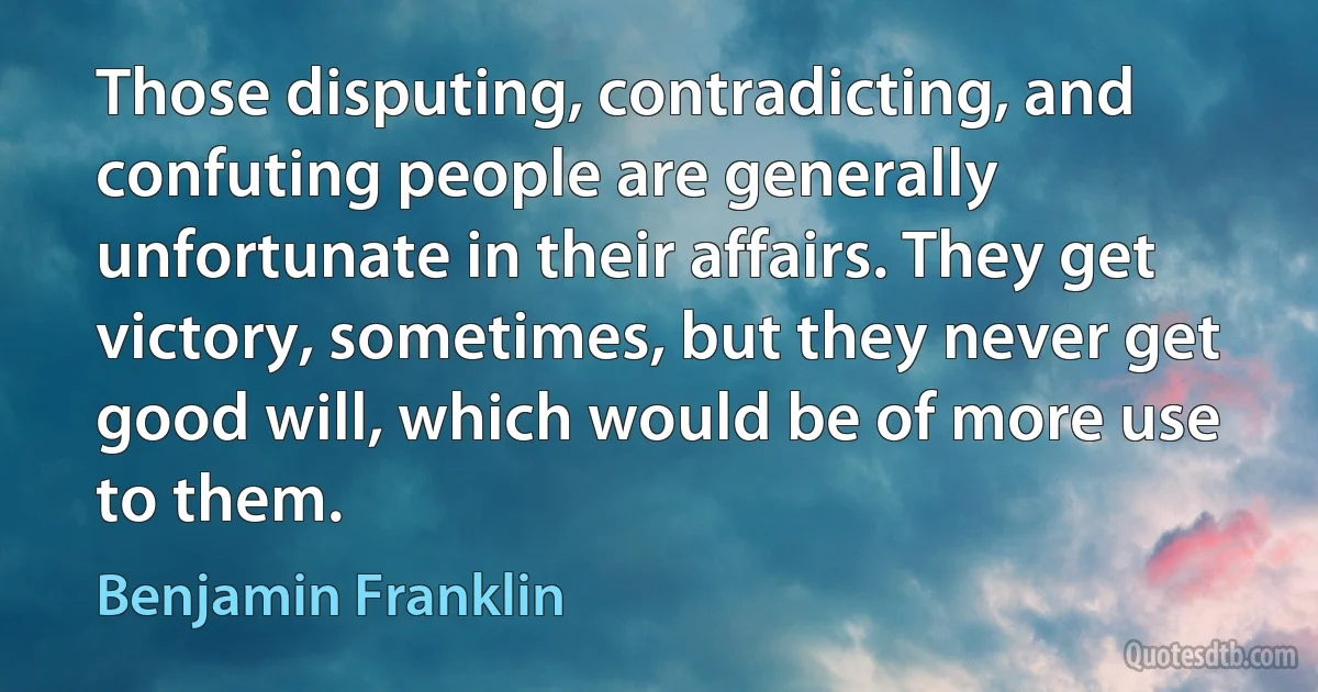 Those disputing, contradicting, and confuting people are generally unfortunate in their affairs. They get victory, sometimes, but they never get good will, which would be of more use to them. (Benjamin Franklin)