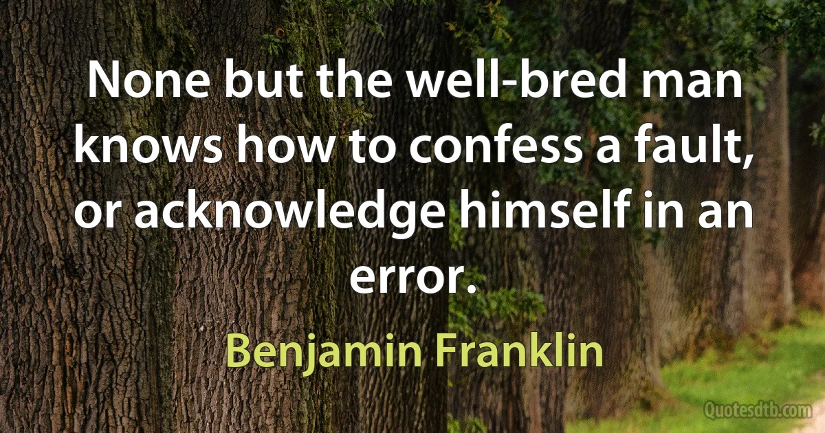 None but the well-bred man knows how to confess a fault, or acknowledge himself in an error. (Benjamin Franklin)