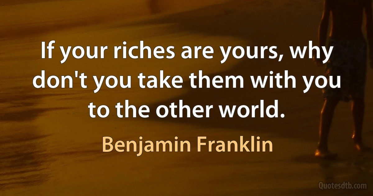 If your riches are yours, why don't you take them with you to the other world. (Benjamin Franklin)