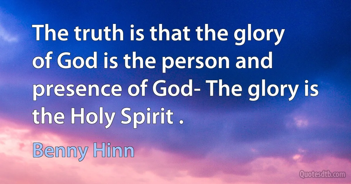 The truth is that the glory of God is the person and presence of God- The glory is the Holy Spirit . (Benny Hinn)