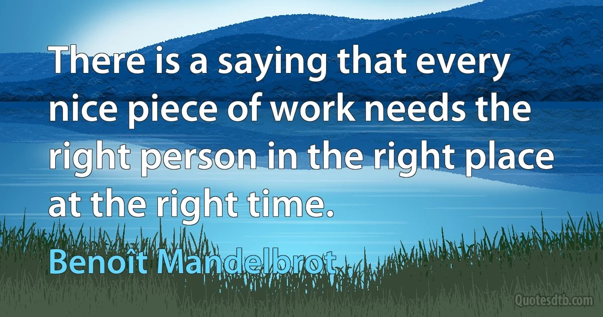 There is a saying that every nice piece of work needs the right person in the right place at the right time. (Benoît Mandelbrot)