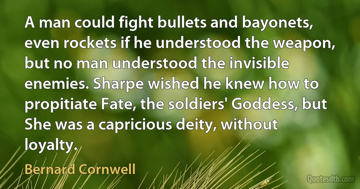 A man could fight bullets and bayonets, even rockets if he understood the weapon, but no man understood the invisible enemies. Sharpe wished he knew how to propitiate Fate, the soldiers' Goddess, but She was a capricious deity, without loyalty. (Bernard Cornwell)