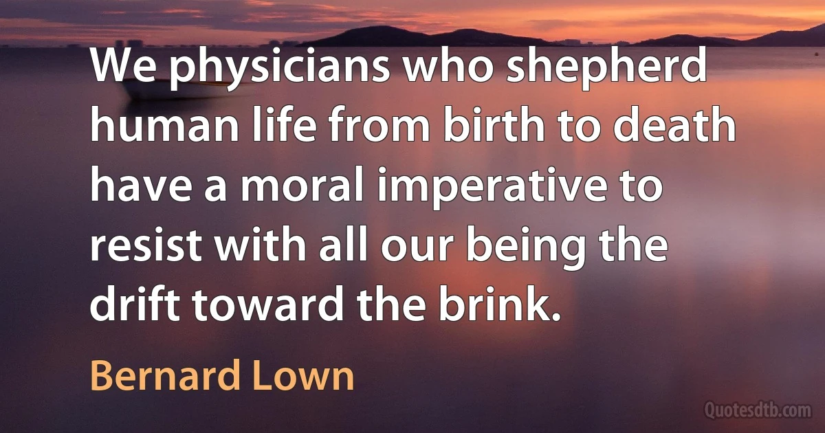 We physicians who shepherd human life from birth to death have a moral imperative to resist with all our being the drift toward the brink. (Bernard Lown)