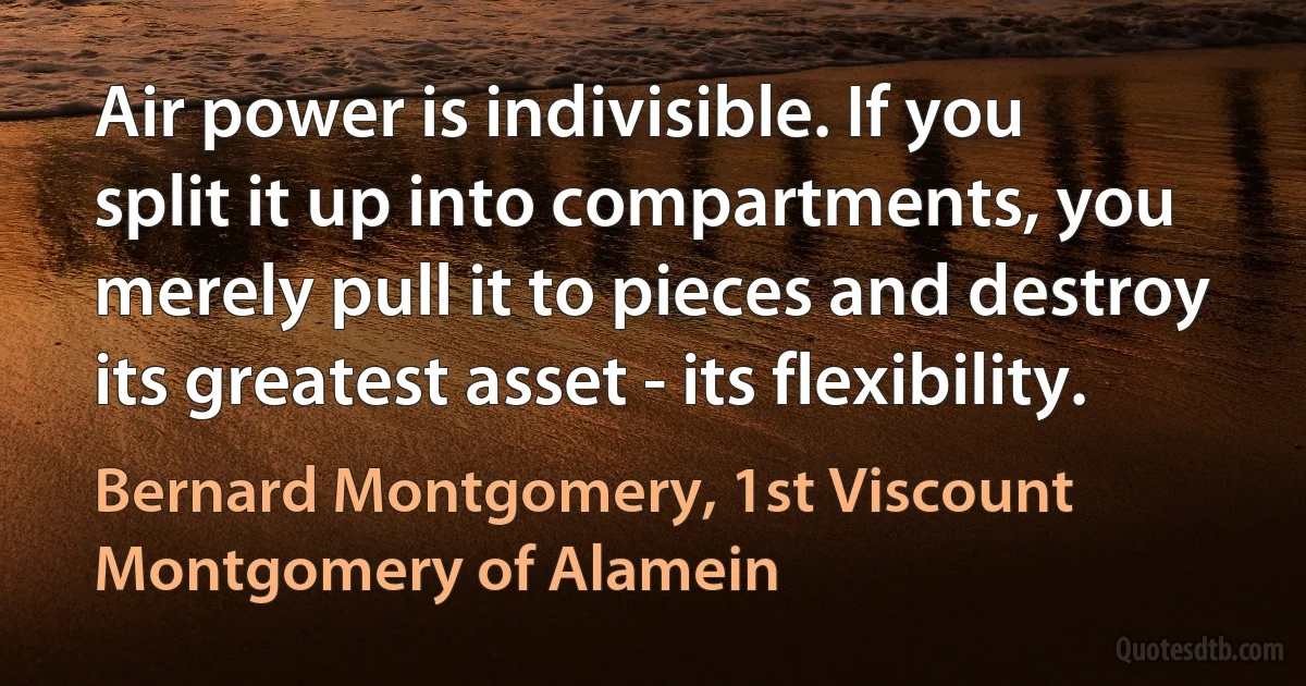 Air power is indivisible. If you split it up into compartments, you merely pull it to pieces and destroy its greatest asset - its flexibility. (Bernard Montgomery, 1st Viscount Montgomery of Alamein)