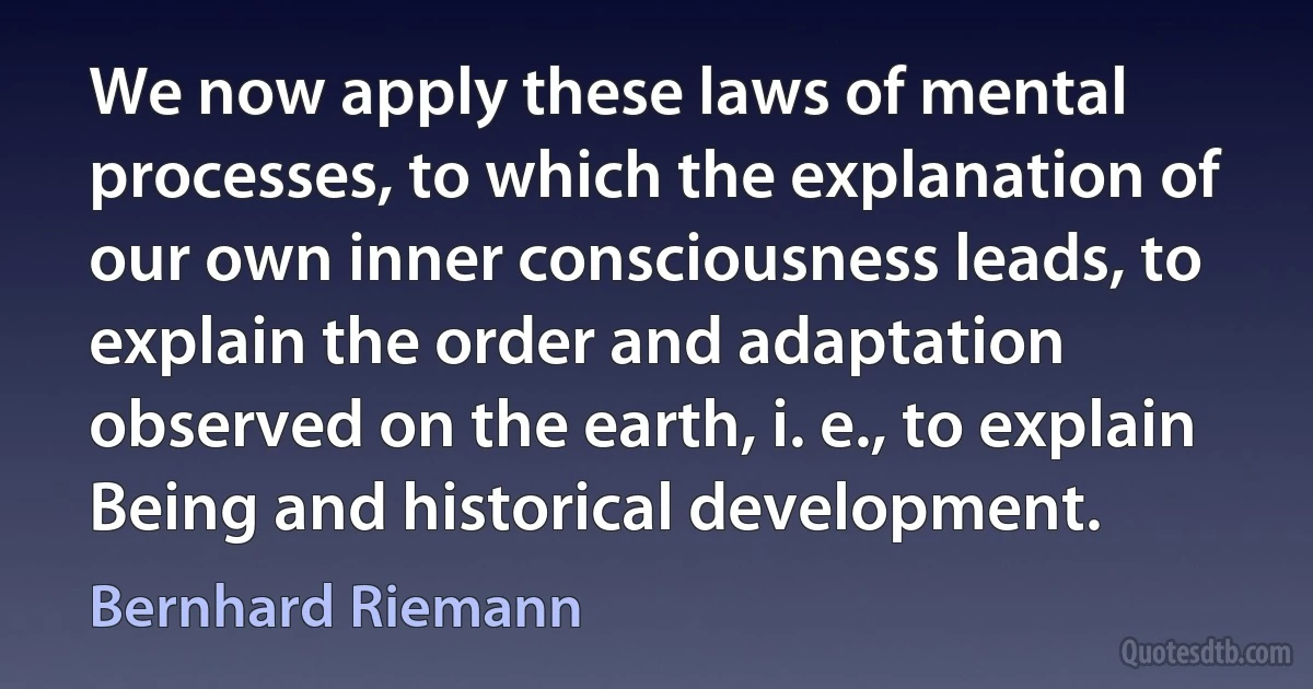 We now apply these laws of mental processes, to which the explanation of our own inner consciousness leads, to explain the order and adaptation observed on the earth, i. e., to explain Being and historical development. (Bernhard Riemann)