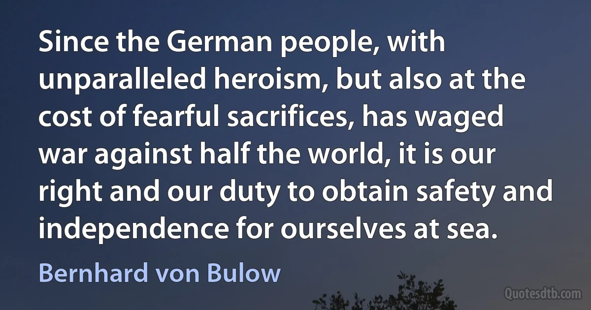 Since the German people, with unparalleled heroism, but also at the cost of fearful sacrifices, has waged war against half the world, it is our right and our duty to obtain safety and independence for ourselves at sea. (Bernhard von Bulow)