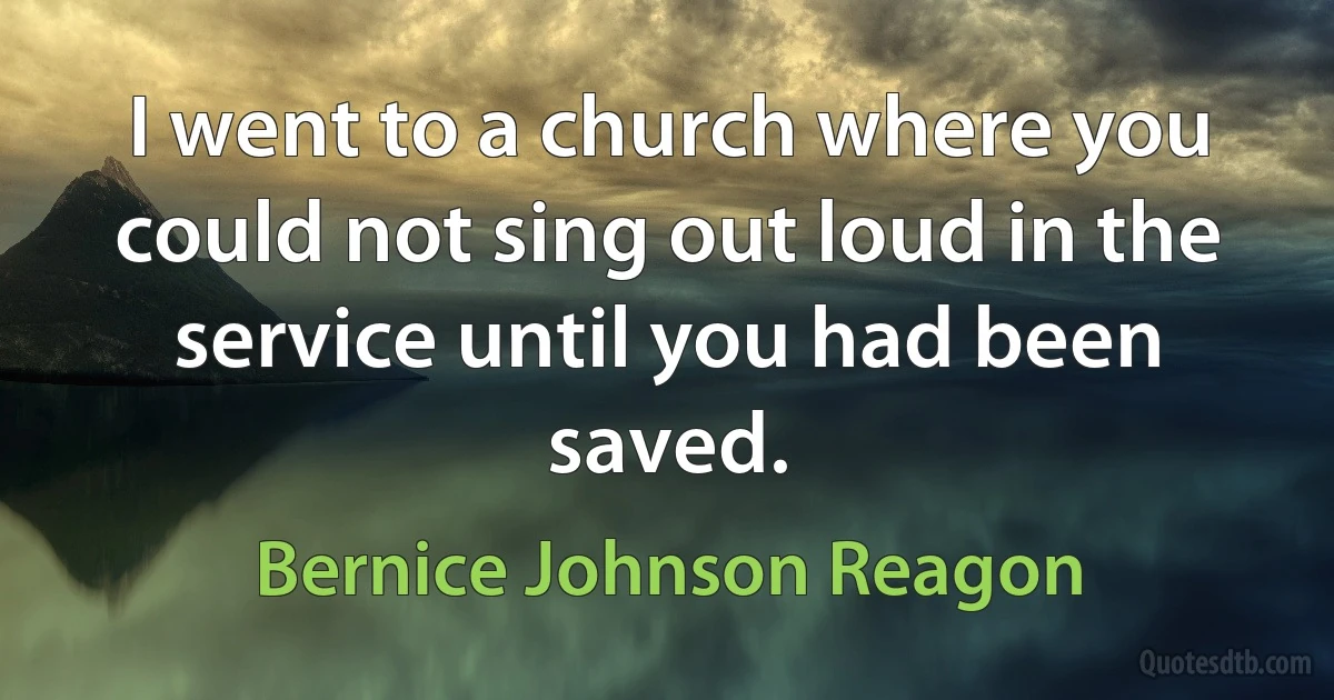 I went to a church where you could not sing out loud in the service until you had been saved. (Bernice Johnson Reagon)