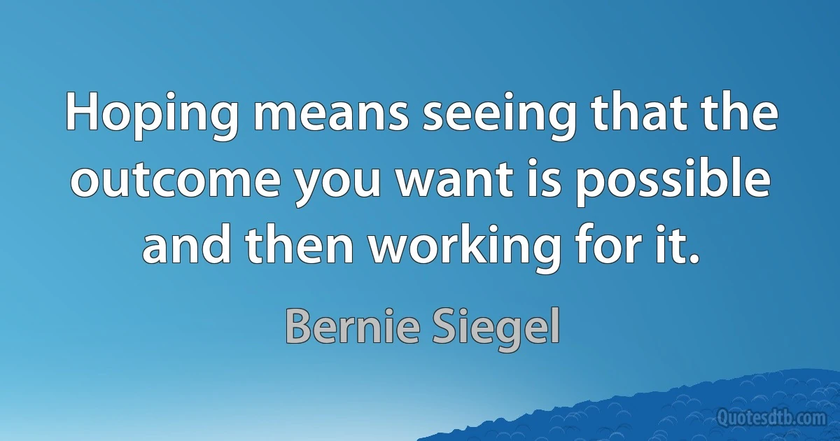 Hoping means seeing that the outcome you want is possible and then working for it. (Bernie Siegel)