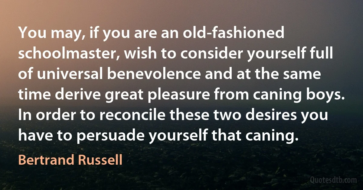 You may, if you are an old-fashioned schoolmaster, wish to consider yourself full of universal benevolence and at the same time derive great pleasure from caning boys. In order to reconcile these two desires you have to persuade yourself that caning. (Bertrand Russell)