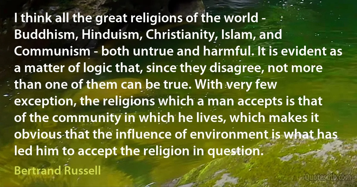 I think all the great religions of the world - Buddhism, Hinduism, Christianity, Islam, and Communism - both untrue and harmful. It is evident as a matter of logic that, since they disagree, not more than one of them can be true. With very few exception, the religions which a man accepts is that of the community in which he lives, which makes it obvious that the influence of environment is what has led him to accept the religion in question. (Bertrand Russell)