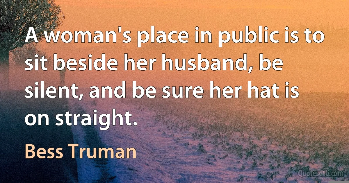 A woman's place in public is to sit beside her husband, be silent, and be sure her hat is on straight. (Bess Truman)