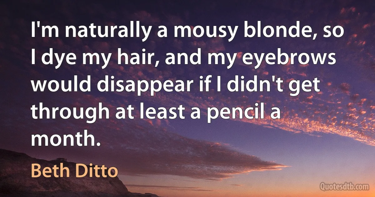 I'm naturally a mousy blonde, so I dye my hair, and my eyebrows would disappear if I didn't get through at least a pencil a month. (Beth Ditto)