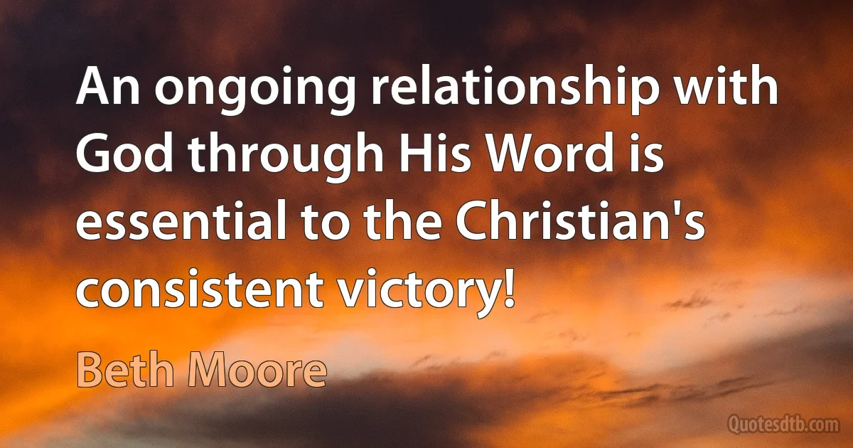 An ongoing relationship with God through His Word is essential to the Christian's consistent victory! (Beth Moore)