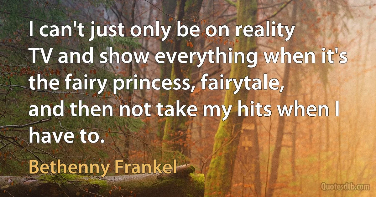 I can't just only be on reality TV and show everything when it's the fairy princess, fairytale, and then not take my hits when I have to. (Bethenny Frankel)