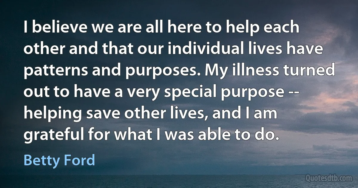 I believe we are all here to help each other and that our individual lives have patterns and purposes. My illness turned out to have a very special purpose -- helping save other lives, and I am grateful for what I was able to do. (Betty Ford)