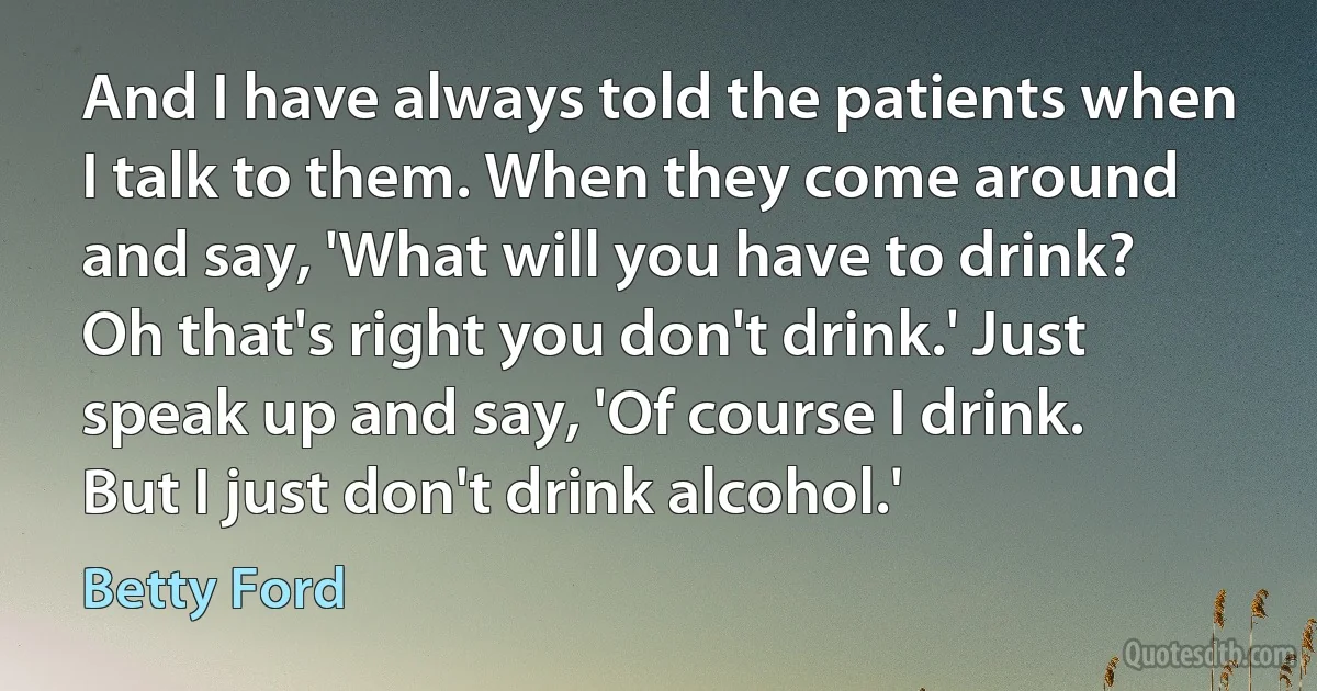 And I have always told the patients when I talk to them. When they come around and say, 'What will you have to drink? Oh that's right you don't drink.' Just speak up and say, 'Of course I drink. But I just don't drink alcohol.' (Betty Ford)