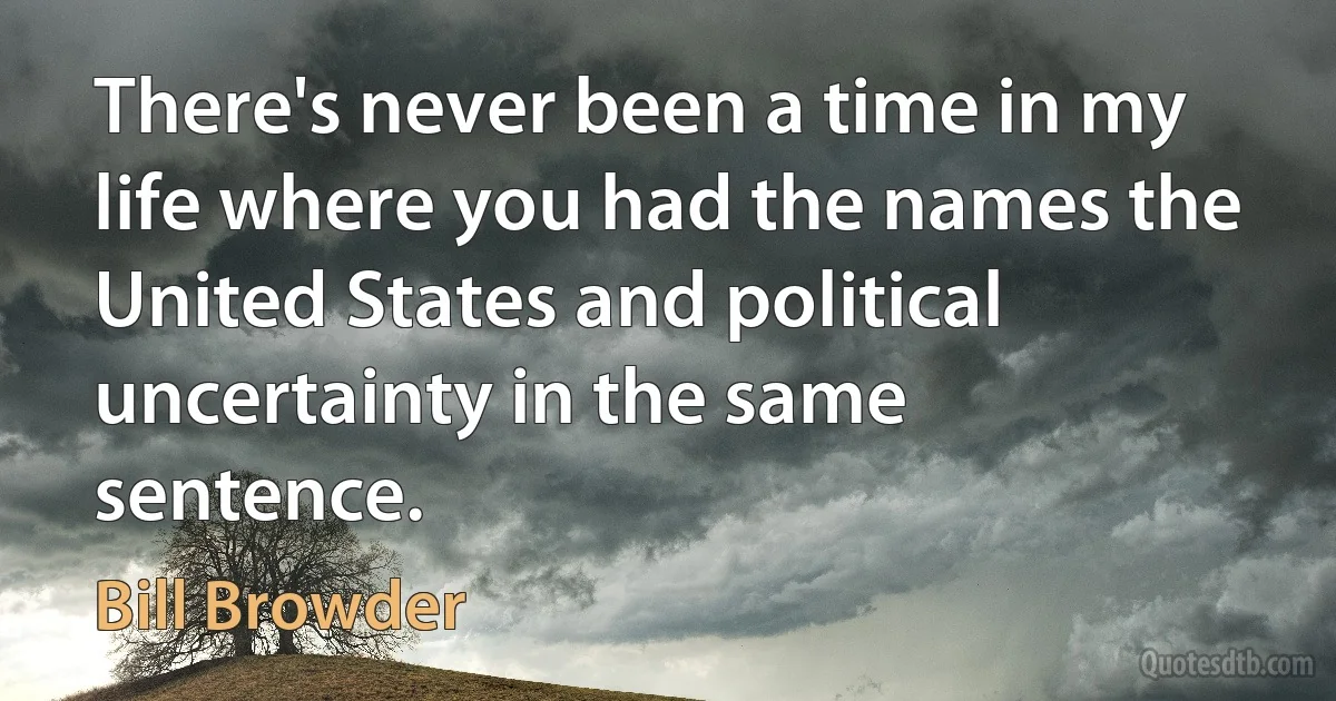 There's never been a time in my life where you had the names the United States and political uncertainty in the same sentence. (Bill Browder)